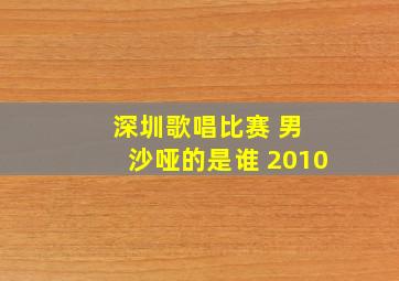 深圳歌唱比赛 男 沙哑的是谁 2010